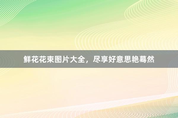 鲜花花束图片大全，尽享好意思艳蓦然